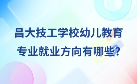 2025年昌大技工學校幼兒教育專業(yè)就業(yè)方向有哪些?