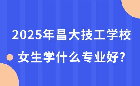 2025年昌大技工學校女生學什么專業好?